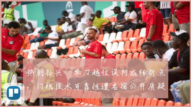 热刺孙兴慜单刀越位误判成转折点,门线技术可靠性遭名宿公开质疑