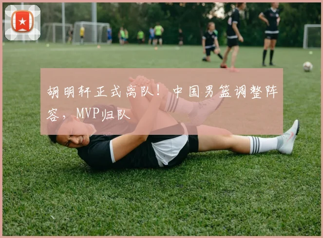 胡明轩正式离队!中国男篮调整阵容,MVP归队