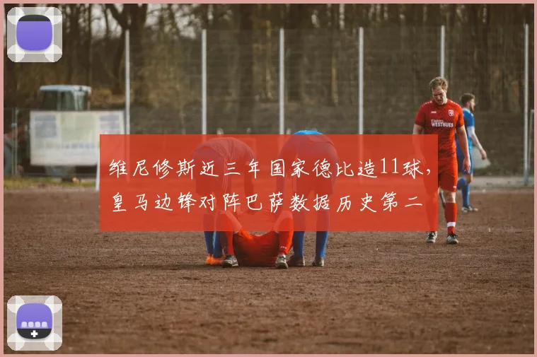 维尼修斯近三年国家德比造11球，皇马边锋对阵巴萨数据历史第二