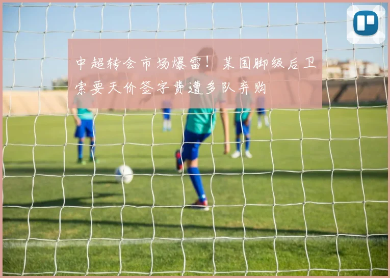 中超转会市场爆雷！某国脚级后卫索要天价签字费遭多队弃购
