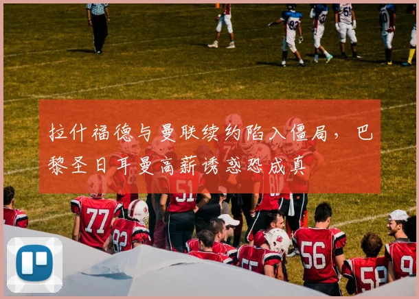 拉什福德与曼联续约陷入僵局,巴黎圣日耳曼高薪诱惑恐成真