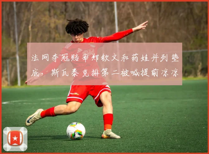 法网夺冠赔率郑钦文和药娃并列垫底，斯瓦泰克排第二被喊提前凉凉