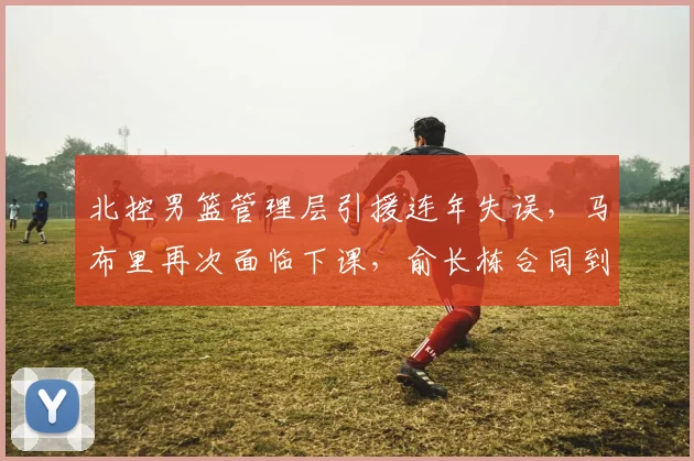 北控男篮管理层引援连年失误，马布里再次面临下课，俞长栋合同到期何去何从？